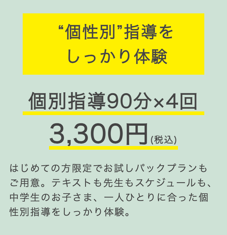 “個性別”指導を
しっかり体験
個別指導90分×4回
3,300円 (税込)
はじめての方限定でお試しパックプランも
ご用意。テキストも先生もスケジュールも、
中学生のお子さま、一人ひとりに合った個
性別指導をしっかり体験。