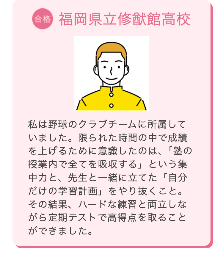 合格 福岡県立修猷館高校
私は野球のクラブチームに所属して
いました。限られた時間の中で成績
を上げるために意識したのは、「塾の
授業内で全てを吸収する」 という集
中力と、先生と一緒に立てた「自分
だけの学習計画」 をやり抜くこと。
その結果、ハードな練習と両立しな
がら定期テストで高得点を取ること
ができました。