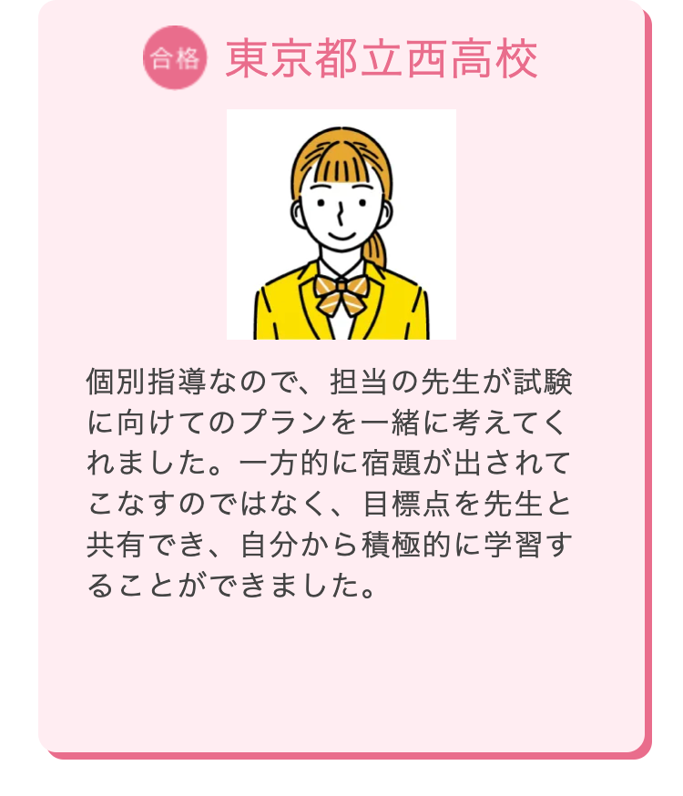 合格 東京都立西高校
個別指導なので、担当の先生が試験
に向けてのプランを一緒に考えてく
れました。 一方的に宿題が出されて
こなすのではなく、 目標点を先生と
共有でき、自分から積極的に学習す
ることができました。