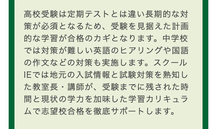 高校受験は定期テストとは違い長期的な対
策が必須となるため、 受験を見据えた計画
的な学習が合格のカギとなります。 中学校
では対策が難しい英語のヒアリングや国語
の作文などの対策も実施します。スクール
IEでは地元の入試情報と試験対策を熟知し
た教室長・講師が、 受験までに残された時
間と現状の学力を加味した学習カリキュラ
ムで志望校合格を徹底サポートします。