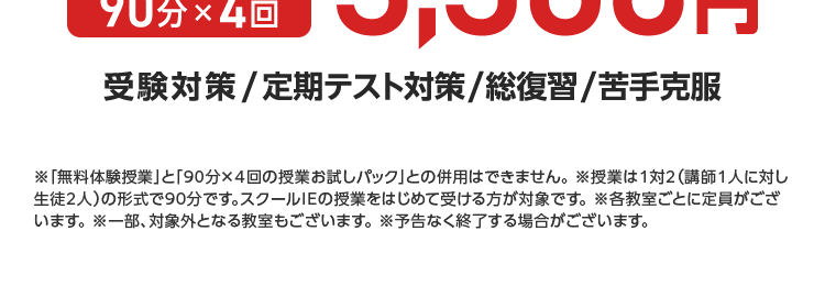 個別 スクールE
苦手を好きに
1対1の個別指導で
自身がつく
個性の
見える化
学習の
見える化
個性別指導をしっかり体験
各教室定員制
90分×4回
3,300円
受験対策 / 定期テスト対策/総復習/苦手克服
※「無料体験授業」 と 「90分×4回の授業お試しパック」 との併用はできません。 ※授業は1対2 (講師1人に対し
生徒2人)の形式で90分です。 スクールIEの授業をはじめて受ける方が対象です。 各教室ごとに定員がござ
います。 ※一部、対象外となる教室もございます。 予告なく終了する場合がございます。