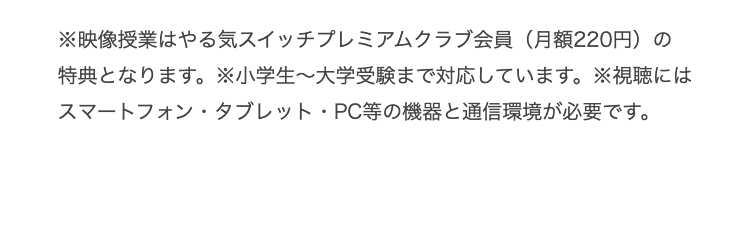 ※映像授業はやる気スイッチプレミアムクラブ会員 (月額220円)の
特典となります。 小学生~大学受験まで対応しています。 ※視聴には
スマートフォン・タブレット・PC等の機器と通信環境が必要です。