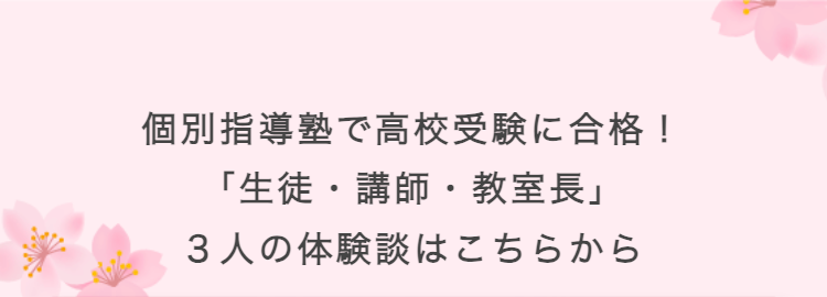 個別指導塾で高校受験に合格!
「生徒・講師・教室長」
3人の体験談はこちらから