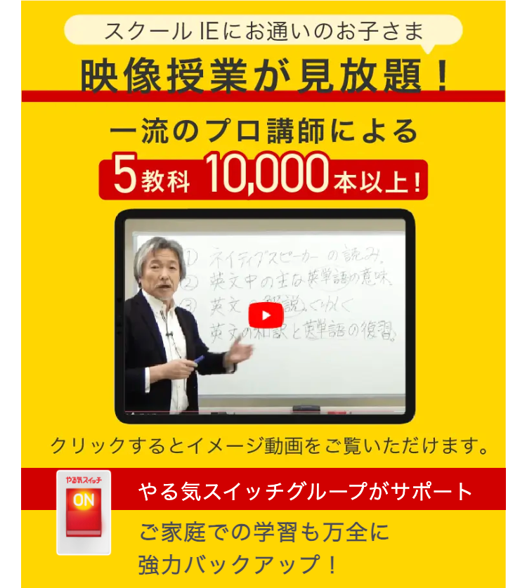 スクールIEにお通いのお子さま
映像授業が見放題!
一流のプロ講師による
5 教科 10,000本以上!
ネイティブスピーカーの読み
② 英文中の主な英単語の意味
英文説くわしく
英文の和訳と英単語の復習
クリックするとイメージ動画をご覧いただけます。
やる気スイッチ
やる気スイッチグループがサポート
ON
ご家庭での学習も万全に
強力バックアップ!
