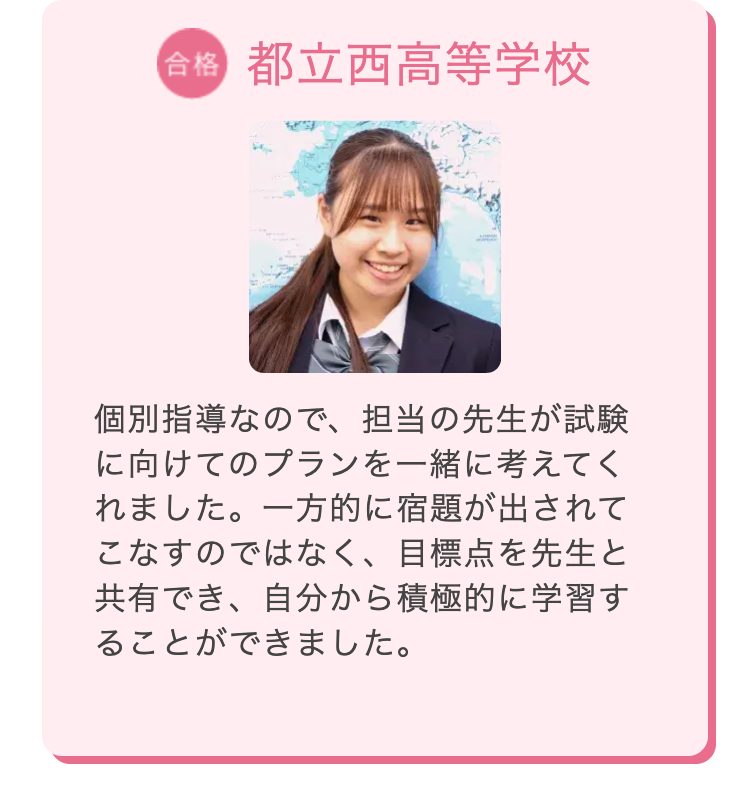 合格 都立西高等学校
個別指導なので、担当の先生が試験
に向けてのプランを一緒に考えてく
れました。 一方的に宿題が出されて
こなすのではなく、 目標点を先生と
共有でき、自分から積極的に学習す
ることができました。