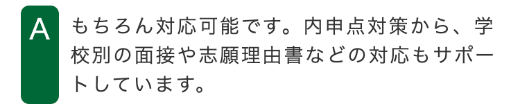 A もちろん対応可能です。 内申点対策から、学
校別の面接や志願理由書などの対応もサポー
トしています。
