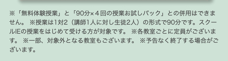 ※「無料体験授業」 と 「90分×4回の授業お試しパック」 との併用はできま
せん。 ※授業は1対2 (講師1人に対し生徒2人) の形式で90分です。 スクー
ルIEの授業をはじめて受ける方が対象です。 ※各教室ごとに定員がございま
す。 ※一部、対象外となる教室もございます。 ※予告なく終了する場合がご
ざいます。