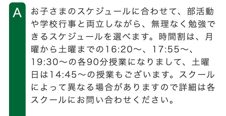 A お子さまのスケジュールに合わせて、部活動
や学校行事と両立しながら、 無理なく勉強で
きるスケジュールを選べます。 時間割は、月
曜から土曜までの16:20 ~ 17:55~、
19:30~の各90分授業になりまして、 土曜
日は14:45~の授業もございます。 スクール
によって異なる場合がありますので詳細は各
スクールにお問い合わせください。