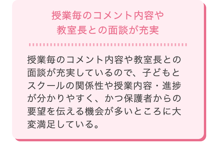 授業毎のコメント内容や
教室長との面談が充実
授業毎のコメント内容や教室長との
面談が充実しているので、子どもと
スクールの関係性や授業内容・進捗
が分かりやすく、かつ保護者からの
要望を伝える機会が多いところに大
変満足している。