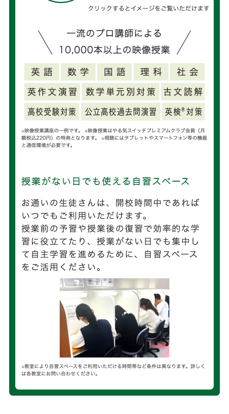 クリックするとイメージをご覧いただけます
一流のプロ講師による
10,000本以上の映像授業
英語 数学 国語 理科
社会
英作文演習数学単元別対策 古文読解
高校受験対策 公立高校過去問演習 英検®対策
※映像授業講座の一例です。映像授業はやる気スイッチプレミアムクラブ会員(月
額税込220円) の特典となります。 ※視聴にはタブレットやスマートフォン等の機器
と通信環境が必要です。
授業がない日でも使える自習スペース
お通いの生徒さんは、 開校時間中であれば
いつでもご利用いただけます。
授業前の予習や授業後の復習で効率的な学
習に役立てたり、 授業がない日でも集中し
て自主学習を進めるために、 自習スペース
をご活用ください。
※教室により自習スペースをご利用いただける時間帯など条件は異なります。 詳しく
は各教室にお問い合わせください。