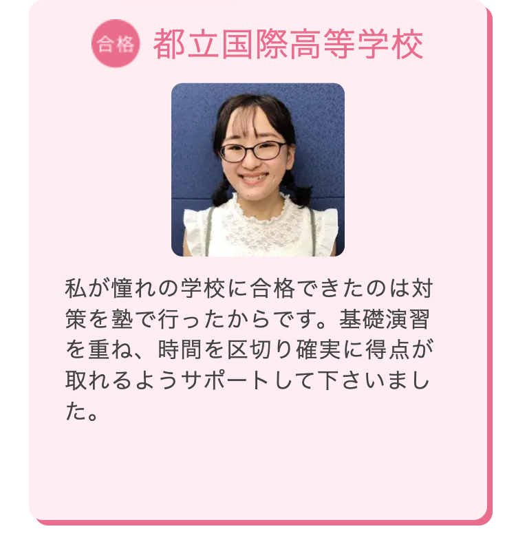 合格 都立国際高等学校
私が憧れの学校に合格できたのは対
策を塾で行ったからです。 基礎演習
を重ね、時間を区切り確実に得点が
取れるようサポートして下さいまし
た。