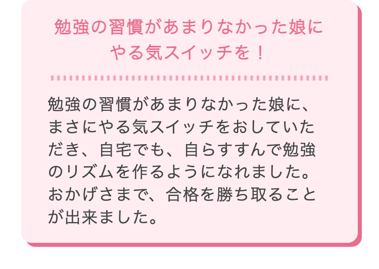 勉強の習慣があまりなかった娘に
やる気スイッチを!
勉強の習慣があまりなかった娘に、
まさにやる気スイッチをおしていた
だき、 自宅でも、自らすすんで勉強
のリズムを作るようになれました。
おかげさまで、 合格を勝ち取ること
が出来ました。