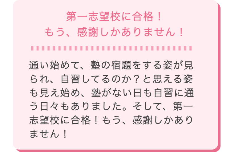 第一志望校に合格!
もう、 感謝しかありません!
通い始めて、塾の宿題をする姿が見
られ、自習してるのか? と思える姿
も見え始め、塾がない日も自習に通
う日々もありました。 そして、第一
志望校に合格! もう、 感謝しかあり
ません!