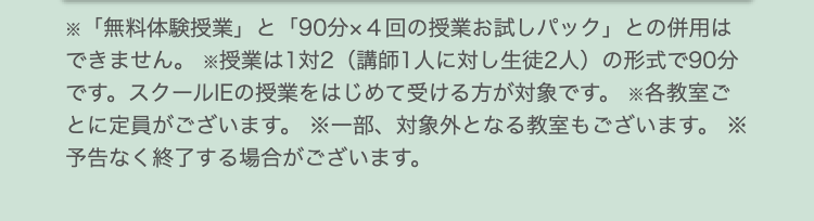 ※「無料体験授業」 と 「90分×4回の授業お試しパック」 との併用は
できません。 ※授業は1対2 (講師1人に対し生徒2人) の形式で90分
です。スクールIEの授業をはじめて受ける方が対象です。 各教室ご
とに定員がございます。 ※一部、対象外となる教室もございます。 ※
予告なく終了する場合がございます。