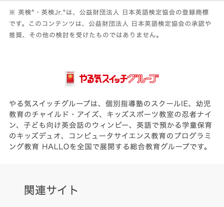 ※ 英検®・英検Jr.® は、 公益財団法人 日本英語検定協会の登録商標
です。このコンテンツは、 公益財団法人 日本英語検定協会の承認や
推奨、その他の検討を受けたものではありません。
スイッチ
やる気スイッチグループ
やる気スイッチグループは、 個別指導塾のスクールIE、 幼児
教育のチャイルド・アイズ、キッズスポーツ教室の忍者ナイ
ン、 子ども向け英会話のウィンビー、 英語で預かる学童保育
のキッズデュオ、コンピュータサイエンス教育のプログラミ
ング教育 HALLOを全国で展開する総合教育グループです。
関連サイト