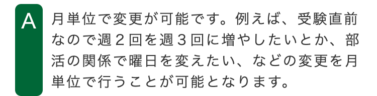A 月単位で変更が可能です。例えば、受験直前
なので週2回を週3回に増やしたいとか、部
活の関係で曜日を変えたい、などの変更を月
単位で行うことが可能となります。