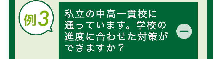 例3 私立の中高一貫校に
通っています。 学校の
進度に合わせた対策が
できますか?