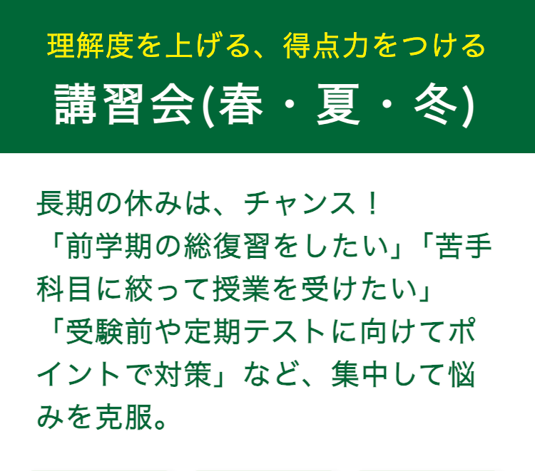 理解度を上げる、 得点力をつける
講習会(春・夏・冬)
長期の休みは、チャンス!
「前学期の総復習をしたい」 「苦手
科目に絞って授業を受けたい」
「受験前や定期テストに向けてポ
イントで対策」 など、 集中して悩
みを克服。