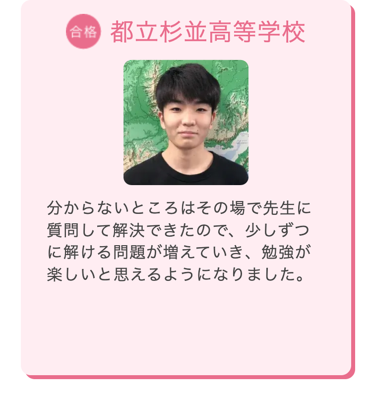 合格 都立杉並高等学校
分からないところはその場で先生に
質問して解決できたので、少しずつ
に解ける問題が増えていき、勉強が
楽しいと思えるようになりました。