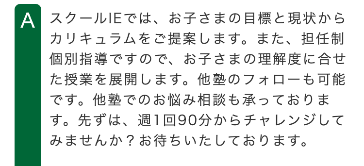 A スクールIEでは、お子さまの目標と現状から
カリキュラムをご提案します。 また、 担任制
個別指導ですので、 お子さまの理解度に合せ
た授業を展開します。 他塾のフォローも可能
です。 他塾でのお悩み相談も承っておりま
す。先ずは、週1回90分からチャレンジして
みませんか? お待ちいたしております。
