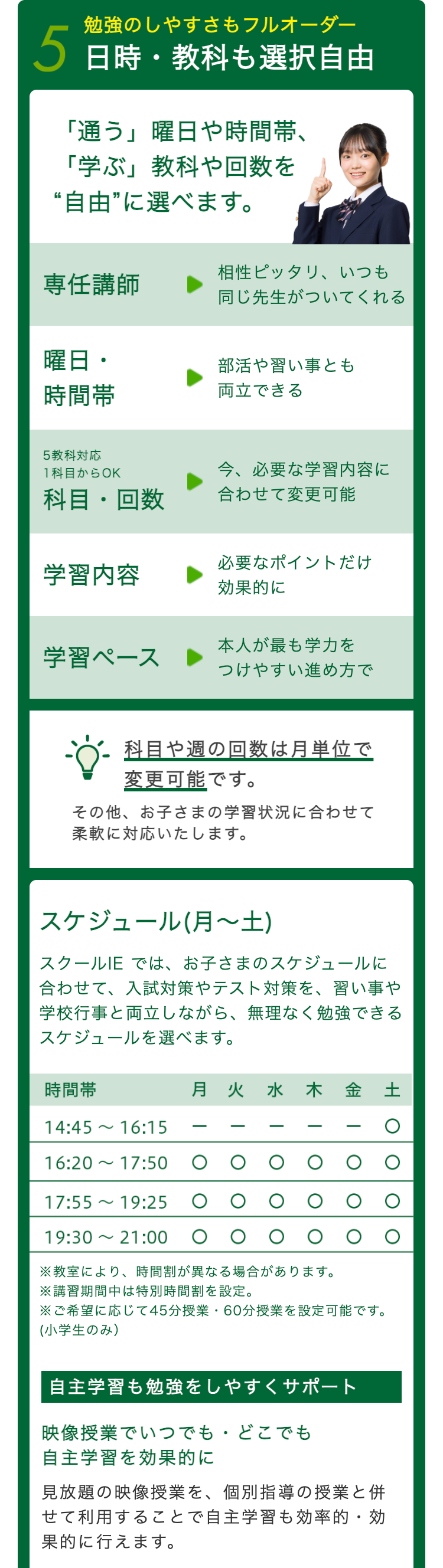 勉強のしやすさもフルオーダー
5 日時・教科も選択自由
「通う」 曜日や時間帯、
「学ぶ」 教科や回数を
“自由”に選べます。
相性ピッタリ、いつも
専任講師
同じ先生がついてくれる
曜日・
部活や習い事とも
時間帶
両立できる
5教科対応
1科目からOK
今、必要な学習内容に
科目回数
合わせて変更可能
必要なポイントだけ
学習内容
効果的に
学習ペース
本人が最も学力を
つけやすい進め方で
科目や週の回数は月単位で
変更可能です。
その他、お子さまの学習状況に合わせて
柔軟に対応いたします。
スケジュール (月~土)
スクールIE では、お子さまのスケジュールに
合わせて、 入試対策やテスト対策を、習い事や
学校行事と両立しながら、 無理なく勉強できる
スケジュールを選べます。
時間帶
~
14:45 16:15
月 火 水 木 金 土
土〇
16:20 17:50
~
17:55 19:25
19:30 ~ 21:00
※教室により、 時間割が異なる場合があります。
※講習期間中は特別時間割を設定。
※ご希望に応じて45分授業・60分授業を設定可能です。
(小学生のみ)
自主学習も勉強をしやすくサポート
映像授業でいつでもどこでも
自主学習を効果的に
見放題の映像授業を、個別指導の授業と併
せて利用することで自主学習も効率的・効
果的に行えます。