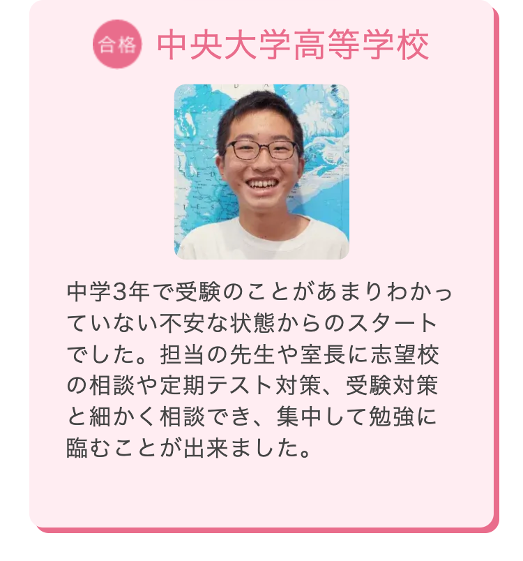 合格 中央大学高等学校
中学3年で受験のことがあまりわかっ
ていない不安な状態からのスタート
でした。 担当の先生や室長に志望校
の相談や定期テスト対策、 受験対策
と細かく相談でき、集中して勉強に
臨むことが出来ました。