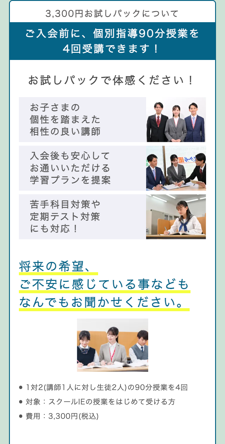 3,300円お試しパックについて
ご入会前に、 個別指導90分授業を
4回受講できます!
お試しパックで体感ください!
お子さまの
個性を踏まえた
相性の良い講師
入会後も安心して
お通いいただける
学習プランを提案
ENES
苦手科目対策や
定期テスト対策
にも対応!
将来の希望、
ご不安に感じている事なども
なんでもお聞かせください。
● 1対2 (講師1人に対し生徒2人) の90分授業を4回
●対象: スクールIEの授業をはじめて受ける方
•費用: 3,300円 (税込)