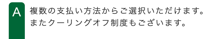 A 複数の支払い方法からご選択いただけます。
またクーリングオフ制度もございます。