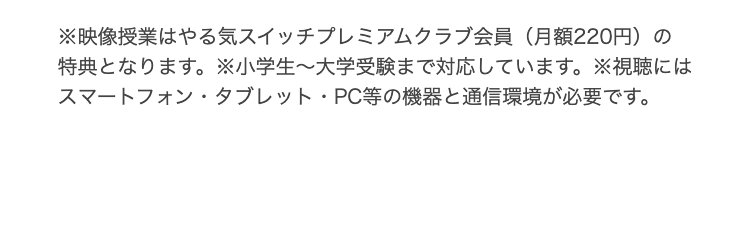 ※映像授業はやる気スイッチプレミアムクラブ会員 (月額220円) の
特典となります。 ※小学生~大学受験まで対応しています。※視聴には
スマートフォン・タブレット・PC等の機器と通信環境が必要です。