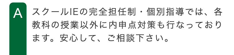 A スクールIEの完全担任制個別指導では、各
教科の授業以外に内申点対策も行なっており
ます。 安心して、ご相談下さい。