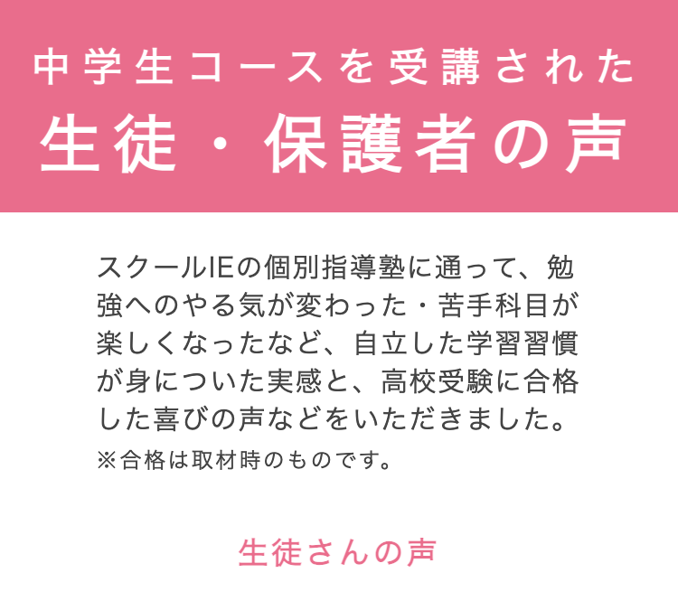中学生コースを受講された
生徒・保護者の声
スクールIEの個別指導塾に通って、勉
強へのやる気が変わった 苦手科目が
楽しくなったなど、 自立した学習習慣
が身についた実感と、 高校受験に合格
した喜びの声などをいただきました。
※合格は取材時のものです。
生徒さんの声