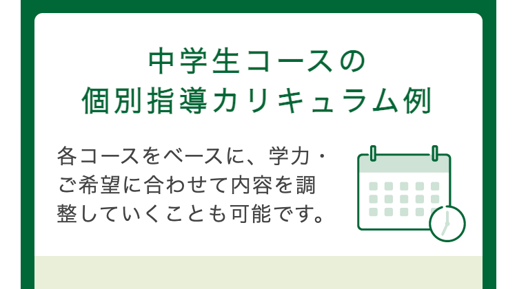 中学生コースの
個別指導カリキュラム例
各コースをベースに、学力・
ご希望に合わせて内容を調
整していくことも可能です。