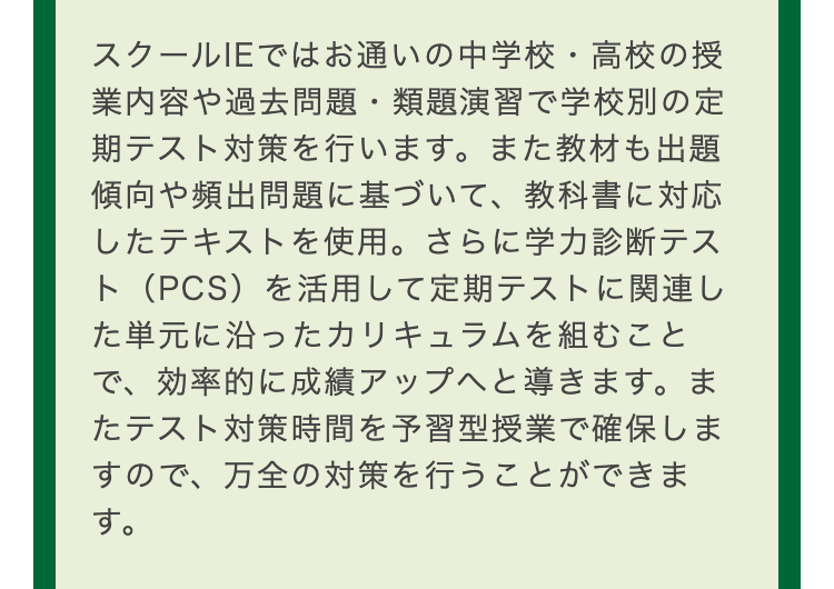 スクールIEではお通いの中学校・高校の授
業内容や過去問題・ 類題演習で学校別の定
期テスト対策を行います。 また教材も出題
傾向や頻出問題に基づいて、教科書に対応
したテキストを使用。 さらに学力診断テス
ト(PCS)を活用して定期テストに関連し
た単元に沿ったカリキュラムを組むこと
で、効率的に成績アップへと導きます。ま
たテスト対策時間を予習型授業で確保しま
すので、万全の対策を行うことができま
す。