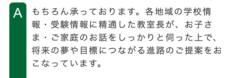 A もちろん承っております。 各地域の学校情
報・受験情報に精通した教室長が、 お子さ
ま・ご家庭のお話をしっかりと伺った上で、
将来の夢や目標につながる進路のご提案をお
こなっています。