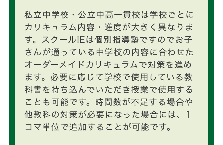 私立中学校・公立中高一貫校は学校ごとに
カリキュラム内容・ 進度が大きく異なりま
す。スクールIEは個別指導塾ですのでお子
さんが通っている中学校の内容に合わせた
オーダーメイドカリキュラムで対策を進め
ます。 必要に応じて学校で使用している教
科書を持ち込んでいただき授業で使用する
ことも可能です。 時間数が不足する場合や
他教科の対策が必要になった場合には、1
コマ単位で追加することが可能です。