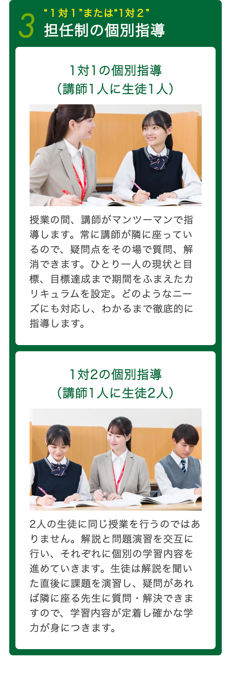 “1対1”または“1対2”
3 担任制の個別指導
1対1の個別指導
(講師1人に生徒1人)
授業の間、講師がマンツーマンで指
導します。 常に講師が隣に座ってい
るので、疑問点をその場で質問、解
消できます。 ひとり一人の現状と目
標、目標達成まで期間をふまえたカ
リキュラムを設定。 どのようなニー
ズにも対応し、わかるまで徹底的に
指導します。
1対2の個別指導
(講師1人に生徒2人)
2人の生徒に同じ授業を行うのではあ
りません。 解説と問題演習を交互に
行い、それぞれに個別の学習内容を
進めていきます。 生徒は解説を聞い
た直後に課題を演習し、 疑問があれ
ば隣に座る先生に質問解決できま
すので、学習内容が定着し確かな学
力が身につきます。