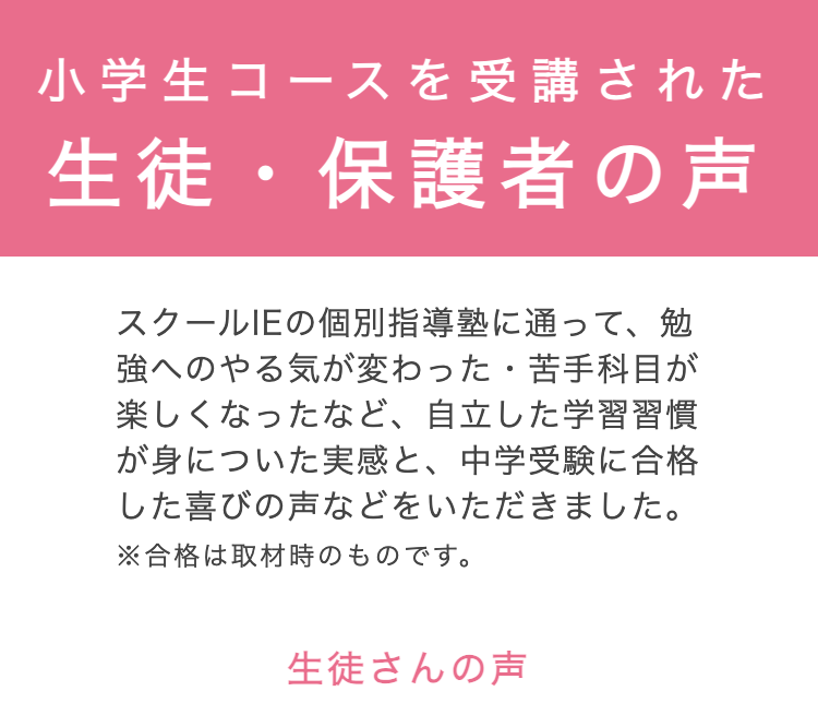 小学生コースを受講された
生徒・保護者の声
スクールIEの個別指導塾に通って、勉
強へのやる気が変わった 苦手科目が
楽しくなったなど、 自立した学習習慣
が身についた実感と、 中学受験に合格
した喜びの声などをいただきました。
※合格は取材時のものです。
生徒さんの声
