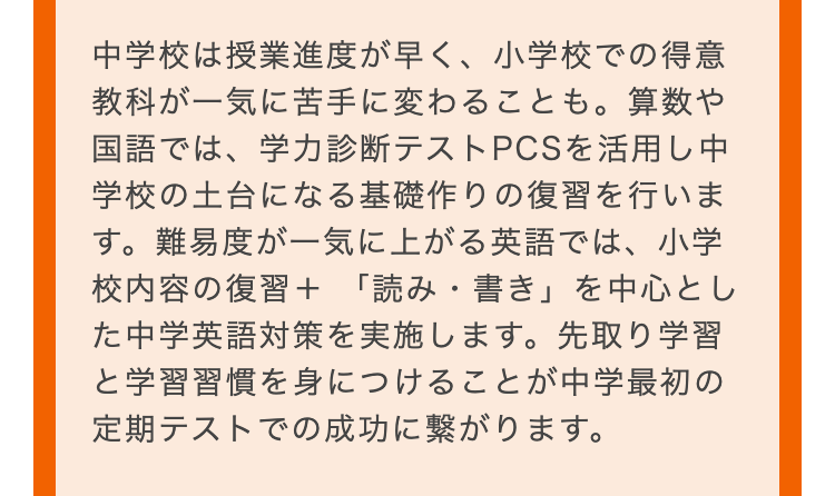 中学校は授業進度が早く、 小学校での得意
教科が一気に苦手に変わることも。 算数や
国語では、学力診断テストPCSを活用し中
学校の土台になる基礎作りの復習を行いま
す。難易度が一気に上がる英語では、小学
校内容の復習+ 「読み・書き」を中心とし
た中学英語対策を実施します。 先取り学習
と学習習慣を身につけることが中学最初の
定期テストでの成功に繋がります。