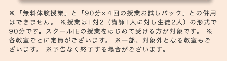 ※「無料体験授業」と「90分×4回の授業お試しパック」との併用
はできません。 ※授業は1対2 (講師1人に対し生徒2人) の形式で
90分です。 スクールIEの授業をはじめて受ける方が対象です。 ※
各教室ごとに定員がございます。 ※一部、対象外となる教室もご
ざいます。 ※予告なく終了する場合がございます。
