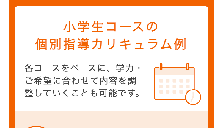 小学生コースの
個別指導カリキュラム例
各コースをベースに、学力・
ご希望に合わせて内容を調
整していくことも可能です。