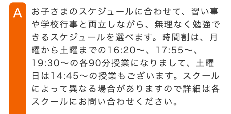A お子さまのスケジュールに合わせて、習い事
や学校行事と両立しながら、 無理なく勉強で
きるスケジュールを選べます。 時間割は、月
曜から土曜までの16:20 ~ 17:55~、
19:30~の各90分授業になりまして、 土曜
日は14:45~の授業もございます。 スクール
によって異なる場合がありますので詳細は各
スクールにお問い合わせください。
