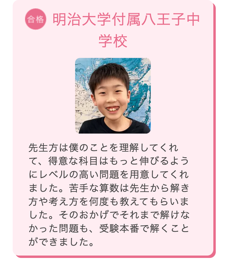 合格 明治大学付属八王子中
学校
先生方は僕のことを理解してくれ
て、得意な科目はもっと伸びるよう
にレベルの高い問題を用意してくれ
ました。 苦手な算数は先生から解き
方や考え方を何度も教えてもらいま
した。そのおかげでそれまで解けな
かった問題も、受験本番で解くこと
ができました。