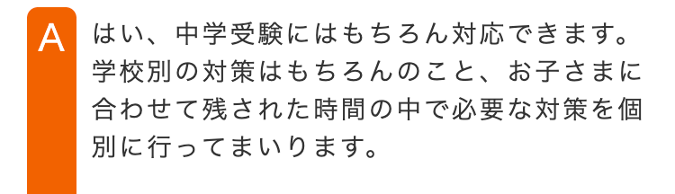 A はい、中学受験にはもちろん対応できます。
学校別の対策はもちろんのこと、 お子さまに
合わせて残された時間の中で必要な対策を個
別に行ってまいります。