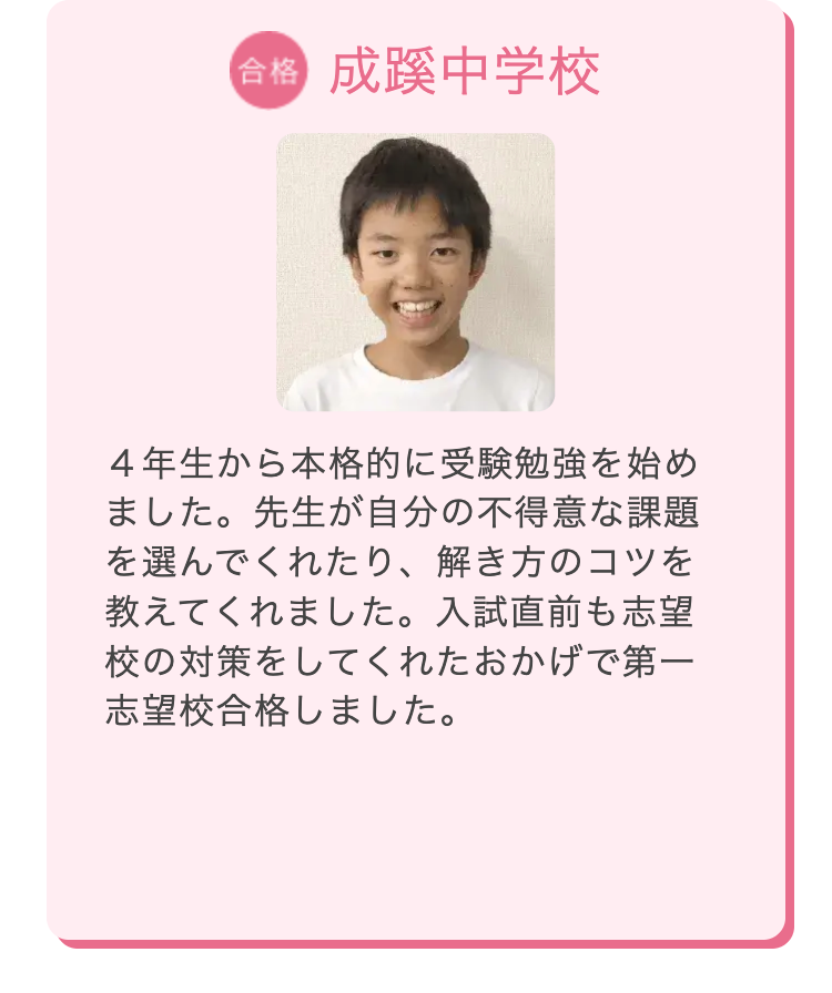 合格 成蹊中学校
4年生から本格的に受験勉強を始め
ました。 先生が自分の不得意な課題
を選んでくれたり、 解き方のコツを
教えてくれました。 入試直前も志望
校の対策をしてくれたおかげで第一
志望校合格しました。