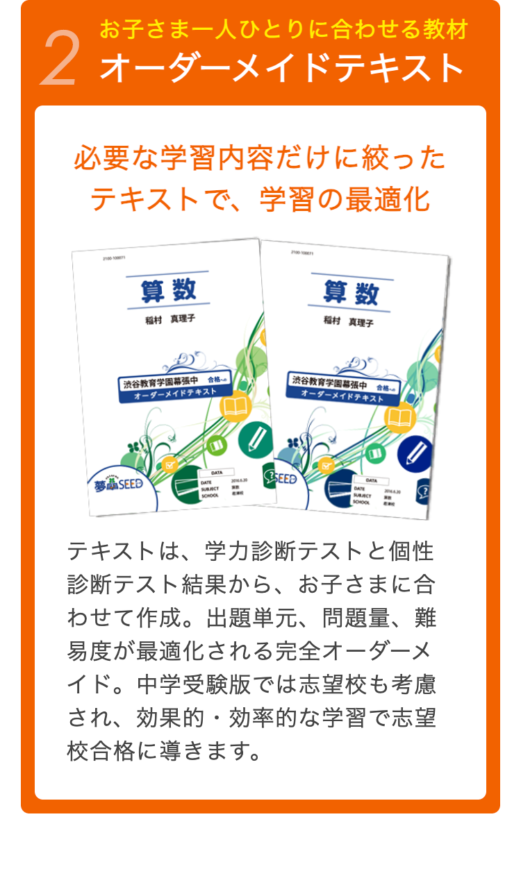 お子さま一人ひとりに合わせる教材
2 オーダーメイドテキスト
必要な学習内容だけに絞った
テキストで、学習の最適化
2100-100071
算数
算数
稲村 真理子
稲村 真理子
| 渋谷教育学園幕張中 合格
オーダーメイドテキスト
渋谷教育学園幕張中 合格
オーダーメイドテキスト
夢 SEED
DATE
SCHOOL
3016430
SEED
DATE
40 ?
"
SCHOOL
テキストは、 学力診断テストと個性
診断テスト結果から、 お子さまに合
わせて作成。出題単元、 問題量、難
易度が最適化される完全オーダーメ
イド。 中学受験版では志望校も考慮
され、効果的・効率的な学習で志望
校合格に導きます。