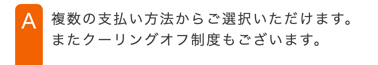 A 複数の支払い方法からご選択いただけます。
またクーリングオフ制度もございます。