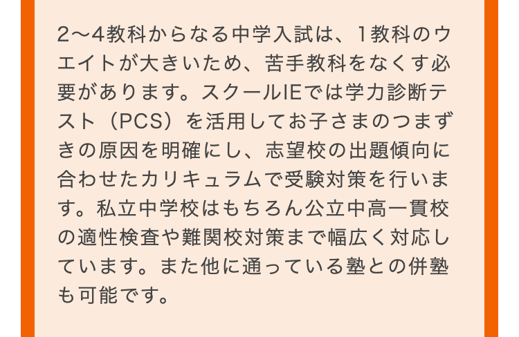 2~4教科からなる中学入試は、1教科のウ
エイトが大きいため、 苦手教科をなくす必
要があります。 スクールIEでは学力診断テ
スト (PCS) を活用してお子さまのつまず
きの原因を明確にし、志望校の出題傾向に
合わせたカリキュラムで受験対策を行いま
す。私立中学校はもちろん公立中高一貫校
の適性検査や難関校対策まで幅広く対応し
ています。また他に通っている塾との併塾
も可能です。