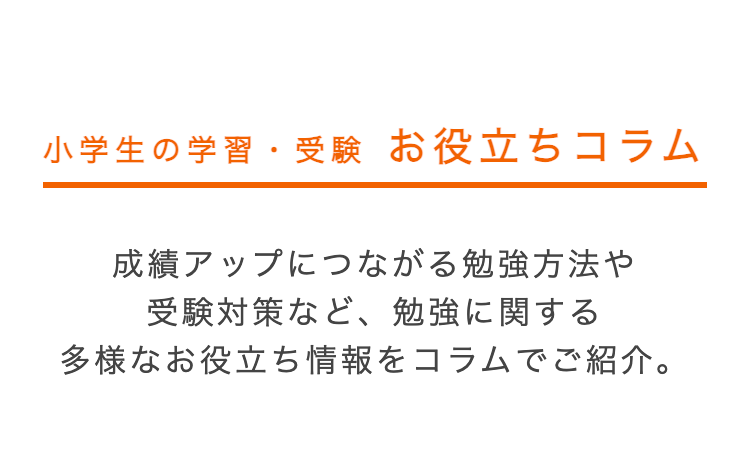 小学生の学習・受験 お役立ちコラム
成績アップにつながる勉強方法や
受験対策など、勉強に関する
多様なお役立ち情報をコラムでご紹介。