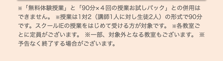 ※「無料体験授業」 と 「90分×4回の授業お試しパック」 との併用は
できません。 ※授業は1対2 (講師1人に対し生徒2人) の形式で90分
です。スクールIEの授業をはじめて受ける方が対象です。 各教室ご
とに定員がございます。 ※一部、対象外となる教室もございます。 ※
予告なく終了する場合がございます。