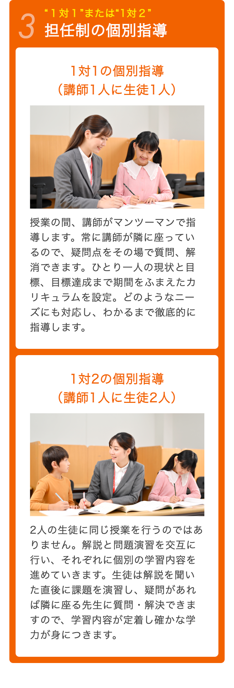 “1対1”または“1対2”
3 担任制の個別指導
1対1の個別指導
(講師1人に生徒1人)
授業の間、講師がマンツーマンで指
導します。 常に講師が隣に座ってい
るので、疑問点をその場で質問、解
消できます。 ひとり一人の現状と目
標、目標達成まで期間をふまえたカ
リキュラムを設定。 どのようなニー
ズにも対応し、 わかるまで徹底的に
指導します。
1対2の個別指導
(講師1人に生徒2人)
2人の生徒に同じ授業を行うのではあ
りません。解説と問題演習を交互に
行い、それぞれに個別の学習内容を
進めていきます。 生徒は解説を聞い
た直後に課題を演習し、 疑問があれ
ば隣に座る先生に質問・解決できま
すので、学習内容が定着し確かな学
力が身につきます。